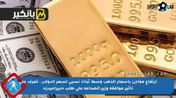 ارتفاع مفاجئ بأسعار الذهب وسط ثبات نسبي لسعر الدولار.. تعرف على تأثير موافقة وزير الصناعة على طلب «بيراميدز»